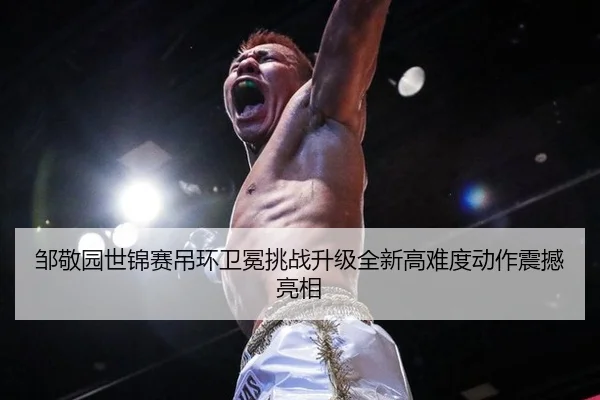 邹敬园世锦赛吊环卫冕挑战升级全新高难度动作震撼亮相