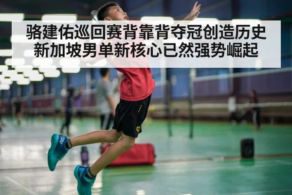 骆建佑巡回赛背靠背夺冠创造历史新加坡男单新核心已然强势崛起