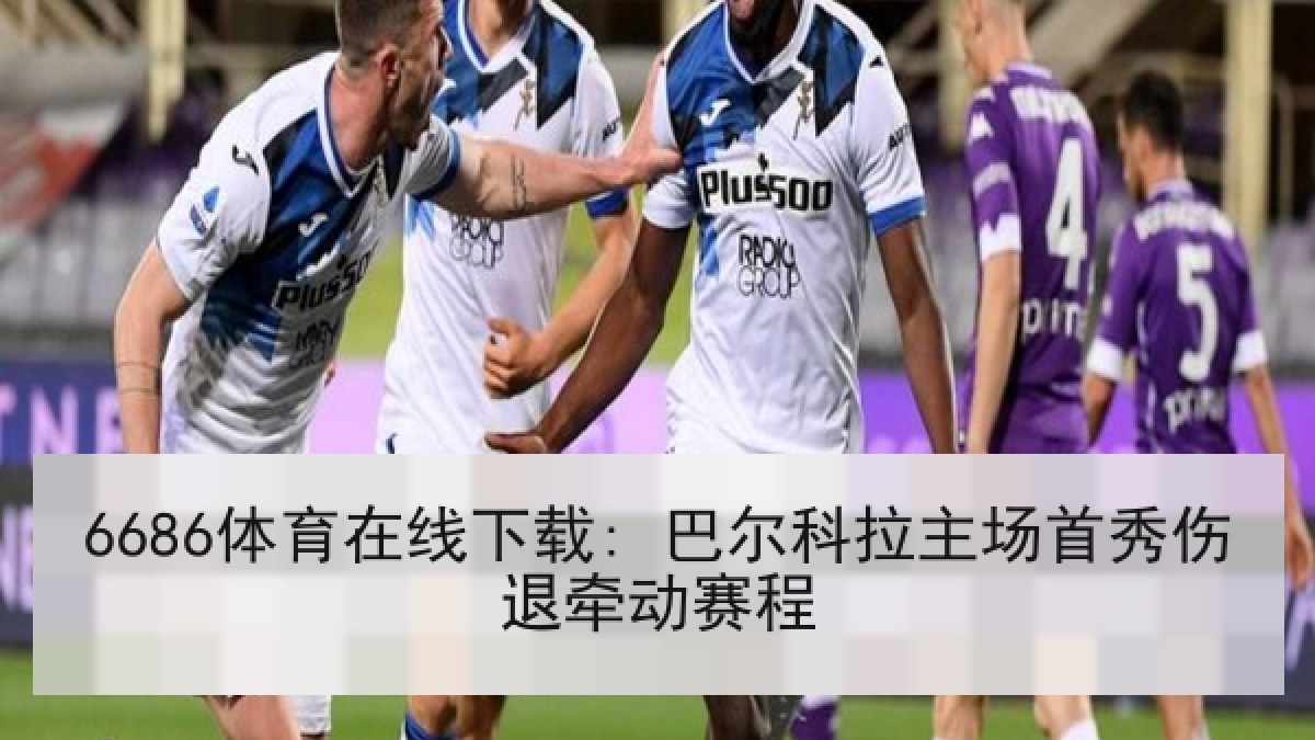 6686体育在线下载: 巴尔科拉主场首秀伤退牵动赛程