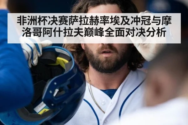 非洲杯决赛萨拉赫率埃及冲冠与摩洛哥阿什拉夫巅峰全面对决分析